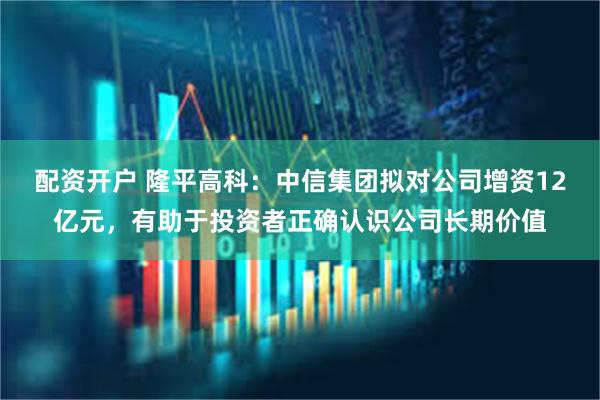 配资开户 隆平高科：中信集团拟对公司增资12亿元，有助于投资者正确认识公司长期价值