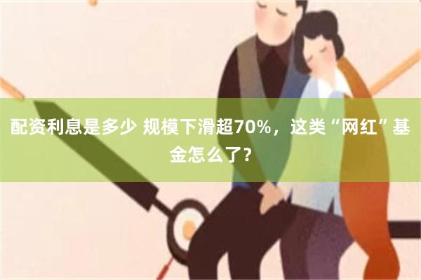 配资利息是多少 规模下滑超70%，这类“网红”基金怎么了？