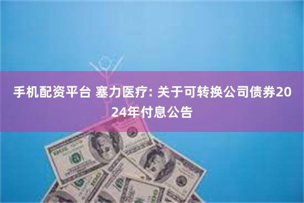 手机配资平台 塞力医疗: 关于可转换公司债券2024年付息公告