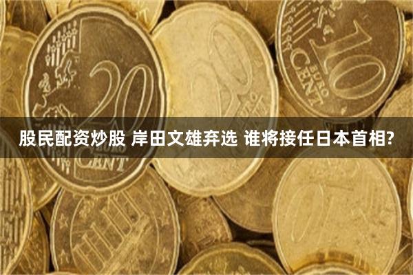 股民配资炒股 岸田文雄弃选 谁将接任日本首相?