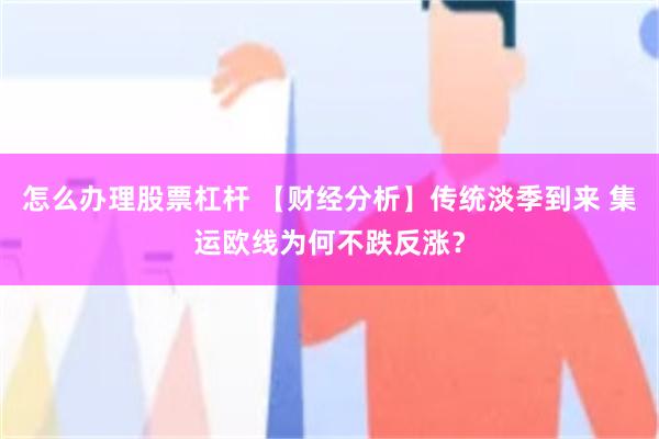 怎么办理股票杠杆 【财经分析】传统淡季到来 集运欧线为何不跌反涨？