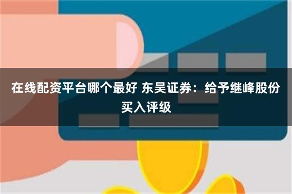 在线配资平台哪个最好 东吴证券：给予继峰股份买入评级