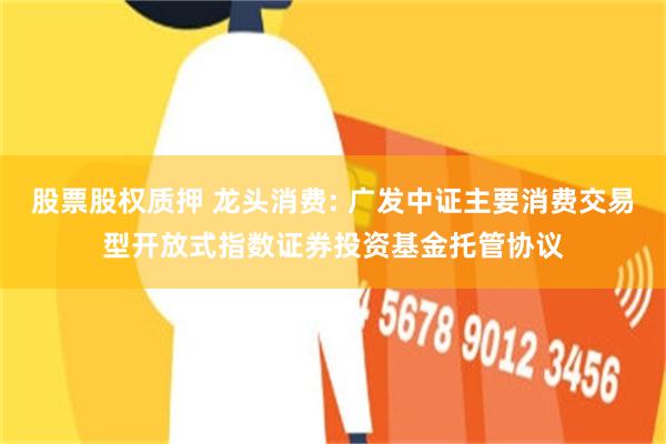 股票股权质押 龙头消费: 广发中证主要消费交易型开放式指数证券投资基金托管协议