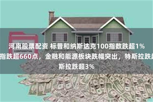 河南股票配资 标普和纳斯达克100指数跌超1%，道指跌超660点，金融和能源板块跌幅突出，特斯拉跌超3%