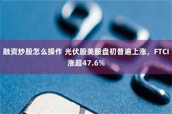 融资炒股怎么操作 光伏股美股盘初普遍上涨，FTCI涨超47.6%