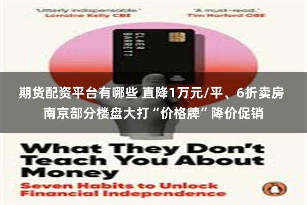 期货配资平台有哪些 直降1万元/平、6折卖房 南京部分楼盘大打“价格牌”降价促销