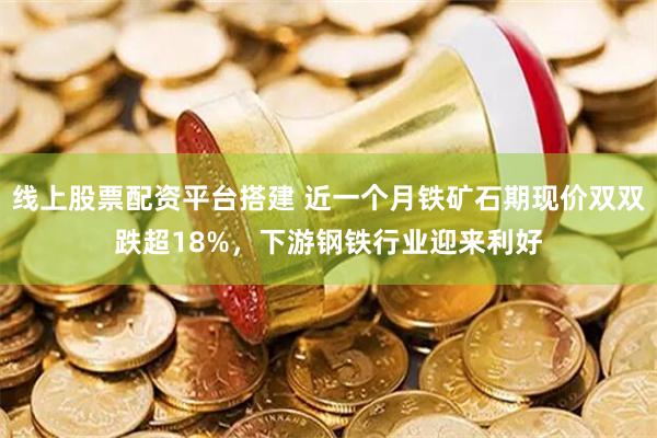 线上股票配资平台搭建 近一个月铁矿石期现价双双跌超18%，下游钢铁行业迎来利好