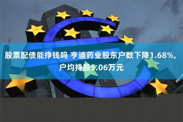 股票配债能挣钱吗 亨迪药业股东户数下降1.68%, 户均持股5.06万元