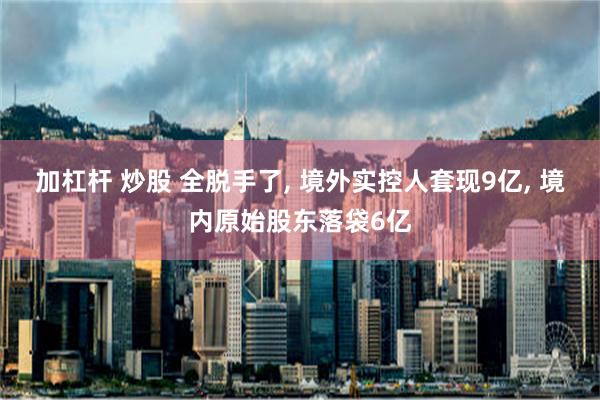 加杠杆 炒股 全脱手了, 境外实控人套现9亿, 境内原始股东落袋6亿