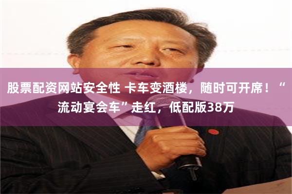 股票配资网站安全性 卡车变酒楼，随时可开席！“流动宴会车”走红，低配版38万