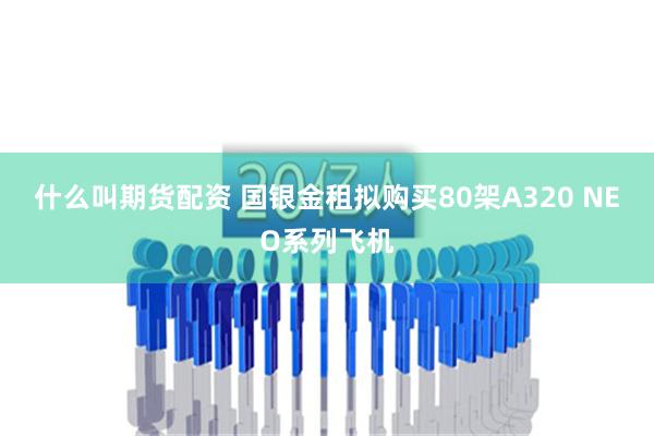 什么叫期货配资 国银金租拟购买80架A320 NEO系列飞机