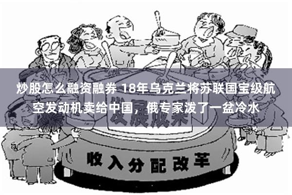 炒股怎么融资融券 18年乌克兰将苏联国宝级航空发动机卖给中国，俄专家泼了一盆冷水