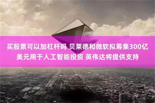 买股票可以加杠杆吗 贝莱德和微软拟筹集300亿美元用于人工智能投资 英伟达将提供支持