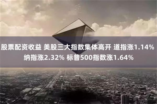 股票配资收益 美股三大指数集体高开 道指涨1.14% 纳指涨2.32% 标普500指数涨1.64%