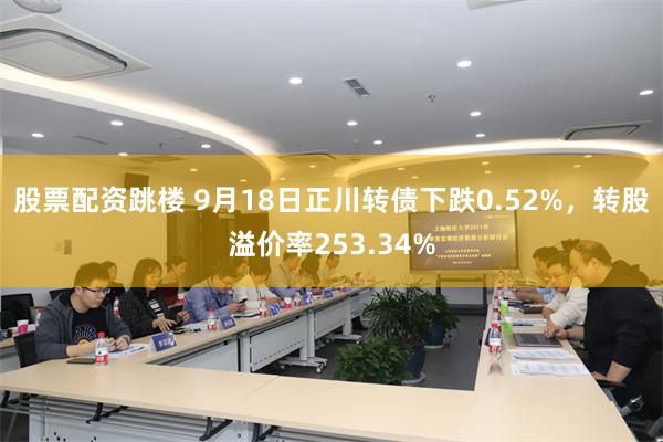 股票配资跳楼 9月18日正川转债下跌0.52%，转股溢价率253.34%