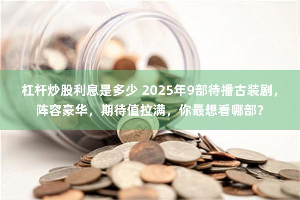 杠杆炒股利息是多少 2025年9部待播古装剧，阵容豪华，期待值拉满，你最想看哪部？