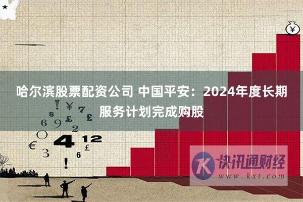 哈尔滨股票配资公司 中国平安：2024年度长期服务计划完成购股