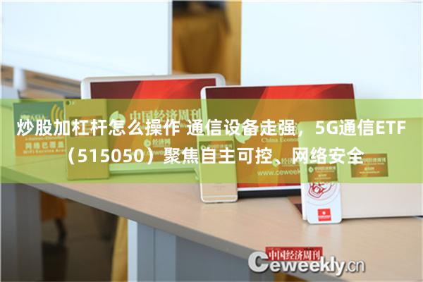 炒股加杠杆怎么操作 通信设备走强，5G通信ETF（515050）聚焦自主可控、网络安全