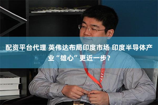 配资平台代理 英伟达布局印度市场 印度半导体产业“雄心”更近一步？