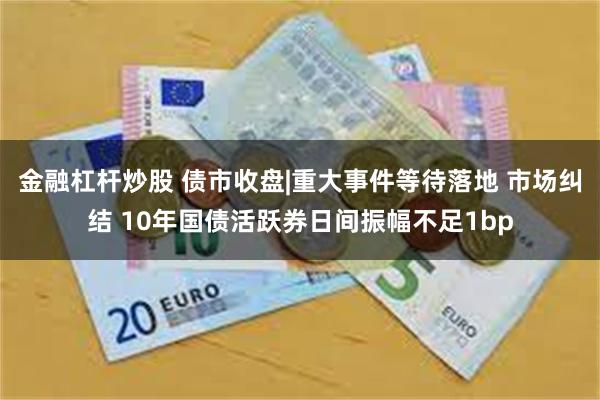 金融杠杆炒股 债市收盘|重大事件等待落地 市场纠结 10年国债活跃券日间振幅不足1bp