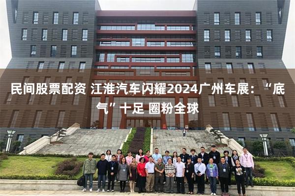 民间股票配资 江淮汽车闪耀2024广州车展：“底气”十足 圈粉全球