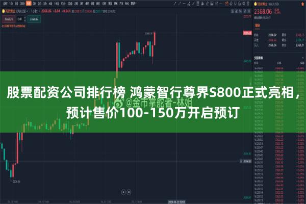 股票配资公司排行榜 鸿蒙智行尊界S800正式亮相，预计售价100-150万开启预订