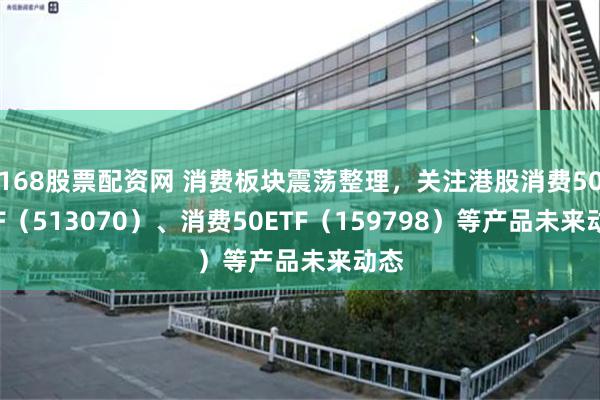 168股票配资网 消费板块震荡整理，关注港股消费50ETF（513070）、消费50ETF（159798）等产品未来动态