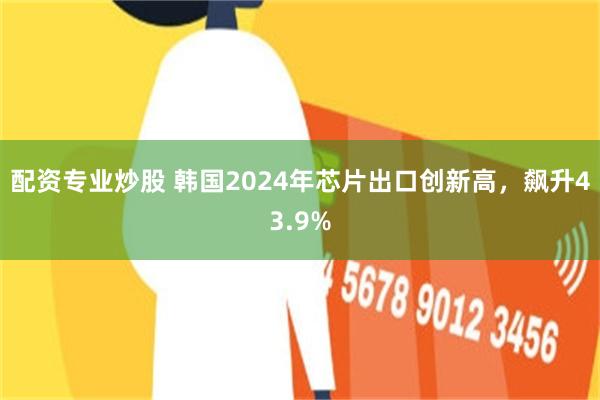 配资专业炒股 韩国2024年芯片出口创新高，飙升43.9%