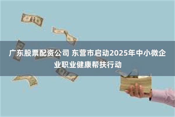 广东股票配资公司 东营市启动2025年中小微企业职业健康帮扶行动