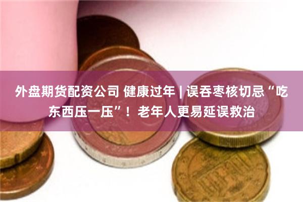 外盘期货配资公司 健康过年 | 误吞枣核切忌“吃东西压一压”！老年人更易延误救治