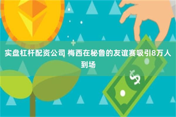 实盘杠杆配资公司 梅西在秘鲁的友谊赛吸引8万人到场