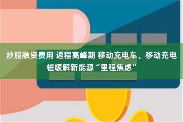 炒股融资费用 返程高峰期 移动充电车、移动充电桩缓解新能源“里程焦虑”