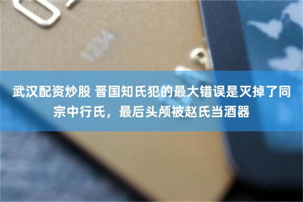 武汉配资炒股 晋国知氏犯的最大错误是灭掉了同宗中行氏，最后头颅被赵氏当酒器