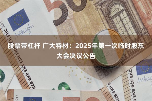 股票带杠杆 广大特材：2025年第一次临时股东大会决议公告