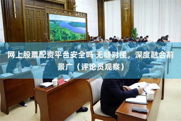 网上股票配资平台安全吗 无缝对接，深度融合前景广（评论员观察）