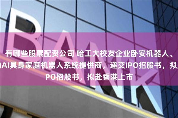 有哪些股票配资公司 哈工大校友企业卧安机器人、全球最大的AI具身家庭机器人系统提供商，递交IPO招股书，拟赴香港上市
